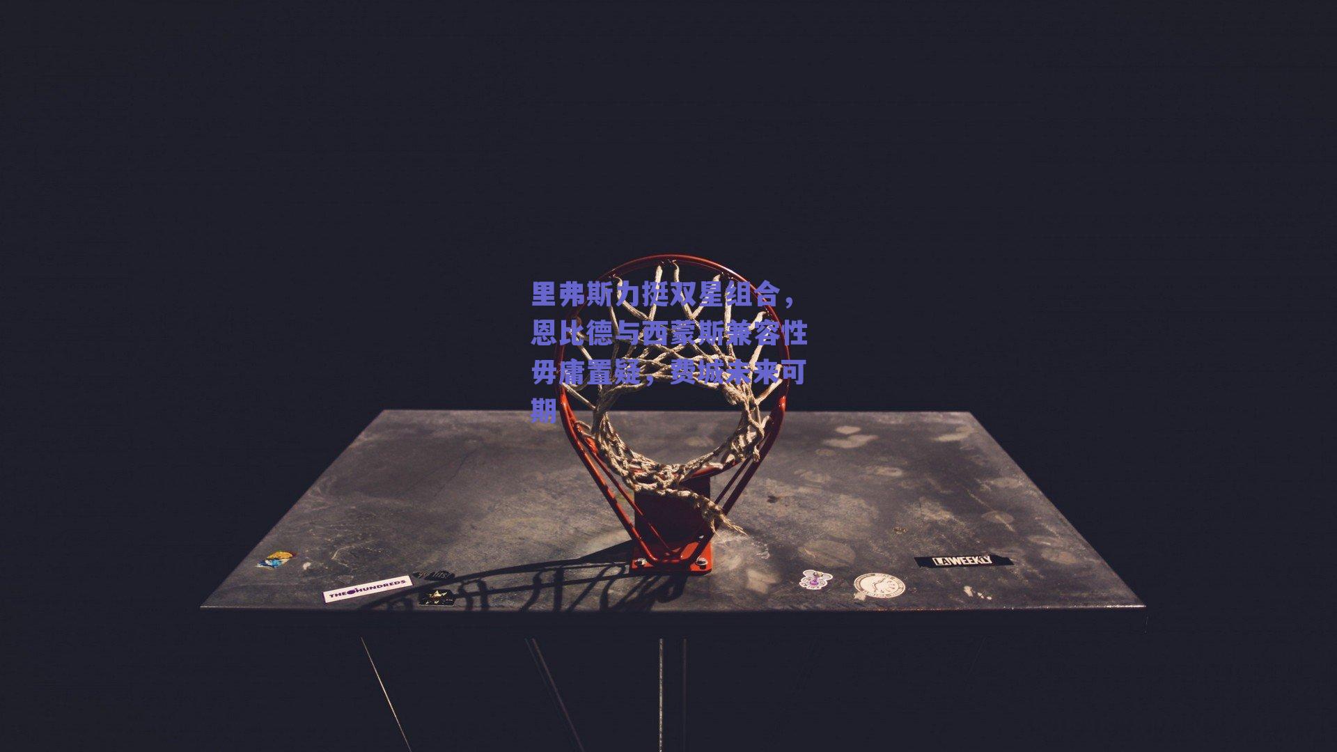 里弗斯力挺双星组合，恩比德与西蒙斯兼容性毋庸置疑，费城未来可期